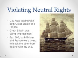 Violating Neutral Rights
• U.S. was trading with
both Great Britain and
France
• Great Britain was
using “impressment”
• By 1805, both Britain
and France were trying
to block the other from
trading with the U.S.
 
