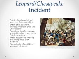 Leopard/Chesapeake
Incident
• British often boarded and
searched American ships
• British ship, Leopard
stopped American ship, the
Chesapeake
• Captain of the Chesapeake
refused to allow a search for
British deserters
• British responded by firing
and killing three crew
members
• Caused a lot of anti-British
feelings in America
 