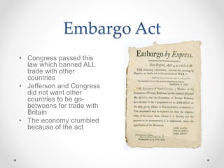 Embargo Act
• Congress passed this
law which banned ALL
trade with other
countries
• Jefferson and Congress
did not want other
countries to be go-
betweens for trade with
Britain
• The economy crumbled
because of the act
 