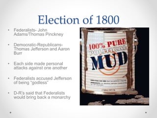 Election of 1800
• Federalists- John
Adams/Thomas Pinckney
• Democratic-Republicans-
Thomas Jefferson and Aaron
Burr
• Each side made personal
attacks against one another
• Federalists accused Jefferson
of being “godless”
• D-R’s said that Federalists
would bring back a monarchy
 