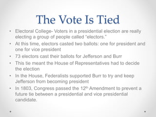 The Vote Is Tied
• Electoral College- Voters in a presidential election are really
electing a group of people called “electors.”
• At this time, electors casted two ballots: one for president and
one for vice president
• 73 electors cast their ballots for Jefferson and Burr
• This tie meant the House of Representatives had to decide
the election
• In the House, Federalists supported Burr to try and keep
Jefferson from becoming president
• In 1803, Congress passed the 12th Amendment to prevent a
future tie between a presidential and vice presidential
candidate.
 