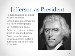 Jefferson as President
• Reduced national debt and
military expenses
• Limited government workers
to a few hundred people
• Cut most federal taxes
• Collected customs duties-
taxes on imported goods
• Government’s income
would come from customs
duties and the sale of land
in the west
 