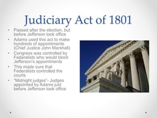 Judiciary Act of 1801
• Passed after the election, but
before Jefferson took office
• Adams used this act to make
hundreds of appointments
(Chief Justice John Marshall)
• Congress was controlled by
Federalists who would block
Jefferson’s appointments
• This made sure that
Federalists controlled the
courts
• “Midnight judges”- Judges
appointed by Adams just
before Jefferson took office
 