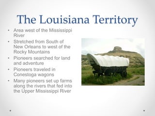 • Area west of the Mississippi
River
• Stretched from South of
New Orleans to west of the
Rocky Mountains
• Pioneers searched for land
and adventure
• Pioneers traveled in
Conestoga wagons
• Many pioneers set up farms
along the rivers that fed into
the Upper Mississippi River
The Louisiana Territory
 