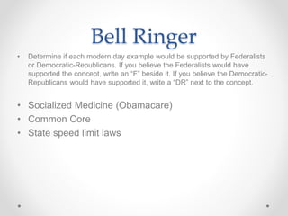 Bell Ringer
• Determine if each modern day example would be supported by Federalists
or Democratic-Republicans. If you believe the Federalists would have
supported the concept, write an “F” beside it. If you believe the Democratic-
Republicans would have supported it, write a “DR” next to the concept.
• Socialized Medicine (Obamacare)
• Common Core
• State speed limit laws
 