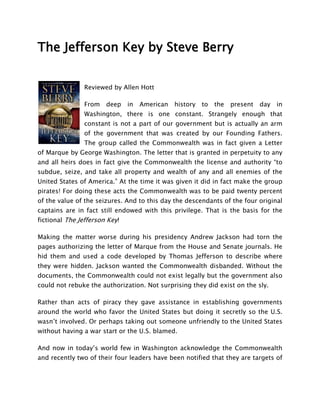 The Jefferson Key by Steve Berry


               Reviewed by Allen Hott

               From    deep    in   American   history   to   the   present   day   in
               Washington, there is one constant. Strangely enough that
               constant is not a part of our government but is actually an arm
               of the government that was created by our Founding Fathers.
               The group called the Commonwealth was in fact given a Letter
of Marque by George Washington. The letter that is granted in perpetuity to any
and all heirs does in fact give the Commonwealth the license and authority “to
subdue, seize, and take all property and wealth of any and all enemies of the
United States of America.” At the time it was given it did in fact make the group
pirates! For doing these acts the Commonwealth was to be paid twenty percent
of the value of the seizures. And to this day the descendants of the four original
captains are in fact still endowed with this privilege. That is the basis for the
fictional The Jefferson Key!

Making the matter worse during his presidency Andrew Jackson had torn the
pages authorizing the letter of Marque from the House and Senate journals. He
hid them and used a code developed by Thomas Jefferson to describe where
they were hidden. Jackson wanted the Commonwealth disbanded. Without the
documents, the Commonwealth could not exist legally but the government also
could not rebuke the authorization. Not surprising they did exist on the sly.

Rather than acts of piracy they gave assistance in establishing governments
around the world who favor the United States but doing it secretly so the U.S.
wasn’t involved. Or perhaps taking out someone unfriendly to the United States
without having a war start or the U.S. blamed.

And now in today’s world few in Washington acknowledge the Commonwealth
and recently two of their four leaders have been notified that they are targets of
 