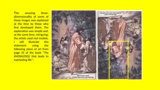 The amazing three-
dimensionality of some of
these images was explained
at the time by those who
first developed them. The
explanation was simple and,
at the same time, intriguing;
the artists used real models.
I will illustrate this
statement using the
following piece of art from
page 35 of the book “The
KNOWLEDGE that leads to
everlasting life”:
 
