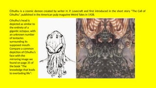 Cthulhu is a cosmic demon created by writer H. P. Lovecraft and first introduced in the short story “The Call of
Cthulhu”, published in the American pulp magazine Weird Tales in 1928.
Cthulhu’s head is
depicted as similar to
the entirety of a
gigantic octopus, with
an unknown number
of tentacles
surrounding its
supposed mouth.
Compare a common
depiction of Cthulhu’s
face with the
mirroring image we
found on page 35 of
the book “The
knowledge that leads
to everlasting life”:
 