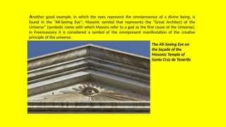 Another good example, in which the eyes represent the omnipresence of a divine being, is
found in the “All-Seeing Eye”; Masonic symbol that represents the “Great Architect of the
Universe” (symbolic name with which Masons refer to a god as the first cause of the Universe).
In Freemasonry it is considered a symbol of the omnipresent manifestation of the creative
principle of the universe.
The All-Seeing Eye on
the façade of the
Masonic Temple of
Santa Cruz de Tenerife
 