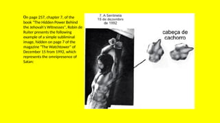 On page 257, chapter 7, of the
book "The Hidden Power Behind
the Jehovah's Witnesses", Robin de
Ruiter presents the following
example of a simple subliminal
image, hidden on page 7 of the
magazine "The Watchtower" of
December 15 from 1992, which
represents the omnipresence of
Satan:
 