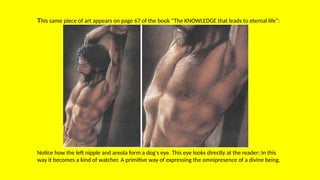 This same piece of art appears on page 67 of the book “The KNOWLEDGE that leads to eternal life”:
Notice how the left nipple and areola form a dog's eye. This eye looks directly at the reader; In this
way it becomes a kind of watcher. A primitive way of expressing the omnipresence of a divine being.
 