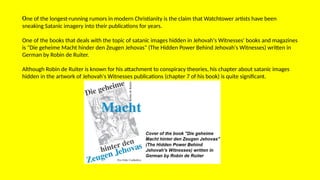 One of the longest-running rumors in modern Christianity is the claim that Watchtower artists have been
sneaking Satanic imagery into their publications for years.
One of the books that deals with the topic of satanic images hidden in Jehovah's Witnesses' books and magazines
is "Die geheime Macht hinder den Zeugen Jehovas" (The Hidden Power Behind Jehovah's Witnesses) written in
German by Robin de Ruiter.
Although Robin de Ruiter is known for his attachment to conspiracy theories, his chapter about satanic images
hidden in the artwork of Jehovah's Witnesses publications (chapter 7 of his book) is quite significant.
 