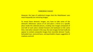 MIRRORING IMAGES
However, the type of subliminal images that the Watchtower uses
most frequently are mirroring images.
To reveal these demonic images, you have to take some of the
Jehovah’s Witnesses’ pieces of art and place a mirror at a specific
place inside the selected picture, creating new images composed of
one-half of each piece viewed forward and backward at the same
time. And when viewed in this way, the new images formed really do
appear to contain composite images that resemble demons’ heads,
beheaded men, tortured faces, and psychedelic shapes suggestive of
madness and evil.
 