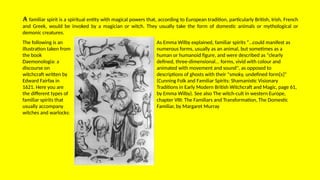 A familiar spirit is a spiritual entity with magical powers that, according to European tradition, particularly British, Irish, French
and Greek, would be invoked by a magician or witch. They usually take the form of domestic animals or mythological or
demonic creatures.
The following is an
illustration taken from
the book
Daemonologia: a
discourse on
witchcraft written by
Edward Fairfax in
1621. Here you are
the different types of
familiar spirits that
usually accompany
witches and warlocks:
As Emma Wilby explained, familiar spirits “…could manifest as
numerous forms, usually as an animal, but sometimes as a
human or humanoid figure, and were described as "clearly
defined, three-dimensional... forms, vivid with colour and
animated with movement and sound", as opposed to
descriptions of ghosts with their "smoky, undefined form[s]"
(Cunning Folk and Familiar Spirits: Shamanistic Visionary
Traditions in Early Modern British Witchcraft and Magic, page 61,
by Emma Wilby). See also The witch-cult in western Europe,
chapter VIII: The Familiars and Transformation, The Domestic
Familiar, by Margaret Murray
 