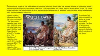 The subliminal images in the publications of Jehovah's Witnesses do not have the primary purpose of influencing people's
subconscious (although once discovered they could cause nightmares), but rather they are an encrypted satanic cult. These
images represent the omnipresence of Satan, and also a sign of ownership or belonging (similar to what wolves do when they
mark their territory with their urine).
Let's see now the
following piece of art
that is on the cover of
“The Watchtower”
magazine, issue June
15th, 2003 (this same
mirroring image is on
page 210 of the book
“Draw Close to
Jehovah” // on page
16 of “The
Watchtower”
magazine, issue
march, 2011 // and on
page page 22 of “The
Watchtower”
magazine, issue
February 15th, 2005):
This piece of art
depicts Jesus Christ
sitting on a rock,
teaching his
disciples. The piece
of art contains
many interesting
elements, including
a leafy tree behind
the Savior.
 
