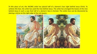 In this piece of art, the JW.ORG artist has placed half of a demon's face right behind Jesus Christ. To
achieve this face, the artist has used the tree behind Jesus. The artist has arranged the leaves of the tree
behind Jesus in such a way that half of a demon's face is formed. The entire face can be discovered by
placing a mirror on the right edge of the red square:
 