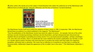 Another author who stands out on this subject is Darek Barefoot who relates the subliminal art of the Watchtower with
different forms of witchcraft (see "Jehovah's Witnesses and The Hour of Darkness" by Darek Barefoot).
The Watchtower Society itself had to admit the existence of these rumors in 1984. In September 1984, the Watchtower
denied these accusations in an article published in the magazine “The Watchtower”:
“Even the publications of the Watchtower Society have been the subject of rumors... for example, that one of the artists
had been secretly introducing drawings of demons into the illustrations, and had subsequently been discovered and
expelled! Did you participate in spreading any of these stories? If so, you found yourself spreading—perhaps unwittingly—
a lie, since they were all false. There is no doubt that the rumor related to the Society's publications was harmful, as well
as a slander against zealous Christians who work long hours to produce the artistic work that makes the magazines,
pamphlets, and books look so attractive. This rumor was as ridiculous as it would be to say that God, in creating the
heavenly bodies, deliberately shaped the appearance of the so-called ‘man in the moon.’” (The Watchtower, September 1,
1984)
 