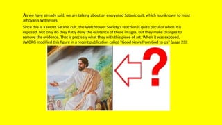 As we have already said, we are talking about an encrypted Satanic cult, which is unknown to most
Jehovah's Witnesses.
Since this is a secret Satanic cult, the Watchtower Society's reaction is quite peculiar when it is
exposed. Not only do they flatly deny the existence of these images, but they make changes to
remove the evidence. That is precisely what they with this piece of art. When it was exposed,
JW.ORG modified this figure in a recent publication called “Good News from God to Us” (page 23):
 