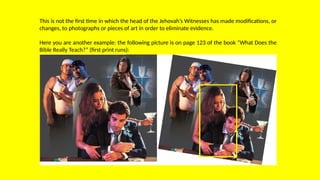 This is not the first time in which the head of the Jehovah’s Witnesses has made modifications, or
changes, to photographs or pieces of art in order to eliminate evidence.
Here you are another example: the following picture is on page 123 of the book “What Does the
Bible Really Teach?” (first print runs):
 