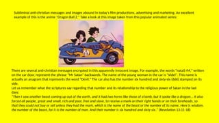 Subliminal anti-christian messages and images abound in today's film productions, advertising and marketing. An excellent
example of this is the anime "Dragon Ball Z." Take a look at this image taken from this popular animated series:
There are several anti-christian messages encrypted in this apparently innocent image. For example, the words "nataS rM," written
on the car door, represent the phrase "Mr Satan" backwards. The name of the young woman in the car is "Videl". This name is
actually an anagram that represents the word "Devil." The car also has the number six hundred and sixty-six (666) stamped on its
side.
Let us remember what the scriptures say regarding that number and its relationship to the religious power of Satan in the last
days:
"Then I saw another beast coming up out of the earth, and it had two horns like those of a lamb, but it spoke like a dragon... It also
forced all people, great and small, rich and poor, free and slave, to receive a mark on their right hands or on their foreheads, so
that they could not buy or sell unless they had the mark, which is the name of the beast or the number of its name. Here is wisdom.
the number of the beast, for it is the number of man. And their number is six hundred and sixty-six." (Revelation 13:11-18)
 