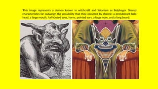 This image represents a demon known in witchcraft and Satanism as Belphegor. Shared
characteristics far outweigh the possibility that they occurred by chance; a protuberant bald
head, a large mouth, half-closed eyes, horns, pointed ears, a large nose, and a long beard:
 