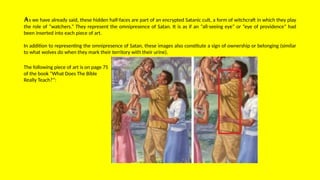 As we have already said, these hidden half-faces are part of an encrypted Satanic cult, a form of witchcraft in which they play
the role of “watchers.” They represent the omnipresence of Satan. It is as if an “all-seeing eye” or “eye of providence” had
been inserted into each piece of art.
In addition to representing the omnipresence of Satan, these images also constitute a sign of ownership or belonging (similar
to what wolves do when they mark their territory with their urine).
The following piece of art is on page 75
of the book “What Does The Bible
Really Teach?”:
 
