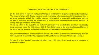 “JEHOVAH'S WITNESSES AND THE HOUR OF DARKNESS”
On the back cover of his book "Jehovah's Witnesses and the Hour Of Darkness" Darek Barefoot says:
"The image of a face with flowing hair and beard, resembling a famous statue of the Greek god Zeus ...
a triangle containing a black disc, a white crescent ... the portrait of a man with an identifying mark on
his body, a mark also worn by the perpetrators of brutal human sacrifices in Matamoros, Mexico ... a
chilling message concealed in the words, ...
"These are a few of the clues that led author Darek Barefoot to conclude that occultism was secretly
being promoted inside the WatchTower Bible & Tract Society, one of the largest religious publishers in
the world and the supreme authority to millions of Jehovah's Witnesses worldwide."
Now, I would like to focus on the underlined phrase: “the portrait of a man with an identifying mark on
his body, a mark also worn by the perpetrators of brutal human sacrifices in Matamoros, Mexico...”
On page 7 of the "Awake!" magazine, October 22nd, 1989, there is an article about a massacre in
Matamoros, Mexico.
 