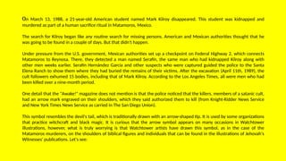 On March 13, 1988, a 21-year-old American student named Mark Kilroy disappeared. This student was kidnapped and
murdered as part of a human sacrifice ritual in Matamoros, Mexico.
The search for Kilroy began like any routine search for missing persons. American and Mexican authorities thought that he
was going to be found in a couple of days. But that didn't happen.
Under pressure from the U.S. government, Mexican authorities set up a checkpoint on Federal Highway 2, which connects
Matamoros to Reynosa. There, they detected a man named Serafín, the same man who had kidnapped Kilroy along with
other men weeks earlier. Serafín Hernández García and other suspects who were captured guided the police to the Santa
Elena Ranch to show them where they had buried the remains of their victims. After the excavation (April 11th, 1989), the
cult followers exhumed 15 bodies, including that of Mark Kilroy. According to the Los Angeles Times, all were men who had
been killed over a nine-month period.
One detail that the "Awake!" magazine does not mention is that the police noticed that the killers, members of a satanic cult,
had an arrow mark engraved on their shoulders, which they said authorized them to kill (from Knight-Ridder News Service
and New York Times News Service as carried in The San Diego Union).
This symbol resembles the devil's tail, which is traditionally drawn with an arrow-shaped tip. It is used by some organizations
that practice witchcraft and black magic. It is curious that the arrow symbol appears on many occasions in Watchtower
illustrations, however, what is truly worrying is that Watchtower artists have drawn this symbol, as in the case of the
Matamoros murderers, on the shoulders of biblical figures and individuals that can be found in the illustrations of Jehovah's
Witnesses' publications. Let's see:
 