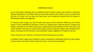 MIRRORING IMAGES
As we said earlier, although there are different kind of Satanic images and symbols in Jehovah's
Witness publications, the hidden half faces that look directly at the reader, and are revealed with
the aid of a mirror, are the ones that have been most frequently inserted into the artwork in
Watchtower books and magazines.
To discover these images you have to take some pieces of the Jehovah's Witnesses art (as they
appear in their publications) and place a mirror at a specific place inside the picture, creating new
images composed of one-half of each piece viewed forward and backward at the same time. And
when viewed in this way, the new formed images contain composite images that resemble devil's
heads, moaning and tortured faces, and psychedelic shapes suggestive of madness and evil.
These characters are "watchers" and represent the omnipresence of Satan.
In addition, these images also constitute a sign of ownership or belonging (similar to what wolves
do when they mark their territory with their urine). Let's see more examples:
 