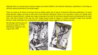 Although there are several types of satanic images and symbols hidden in the Jehovah's Witnesses' publications, in this blog we
will focus almost exclusively on mirroring images.
These are made up of halves of evil faces that are hidden within the art pieces of Jehovah's Witnesses publications. To reveal
these demonic images, you have to take some of the Jehovah’s Witnesses’ pieces of art and place a mirror at a specific place
inside the selected picture, creating new images composed of one-half of each piece viewed forward and backward at the same
time. And when viewed in this way, the new images formed really do appear to contain composite images that resemble
demons’ heads, beheaded men, tortured faces, and psychedelic shapes suggestive of madness and evil.
We will begin with the piece of
art found on page 27 of The
Watchtower magazine, issue
August 15th, 1993:
 