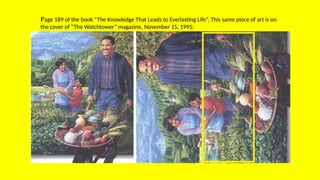 Page 189 of the book “The Knowledge That Leads to Everlasting Life”. This same piece of art is on
the cover of “The Watchtower” magazine, November 15, 1995:
 