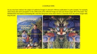 A COMPLEX TOPIC
As you may have noticed, the subject of subliminal images in Jehovah's Witness publications is quite complex. For example,
when those who were youngsters in the 1990s look at the reflected image we have just shown (page 189 of the book “The
KNOWLEDGE that leads to Everlasting life”) the first thing that comes their mind is a character from the anime Dragon Ball;
King Piccolo:
 