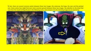 In fact, there are several common points between these two images: the antennae, the fangs, the eyes and the pointed
ears. Some anime fans might find even more common ground between these two images. Pay attention to the drool that
runs from the mouth of King Piccolo in the following scene, and compare it to the mirroring image we are examining:
 