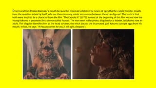 Drool runs from Piccolo Daimaku's mouth because he procreates children by means of eggs that he expels from his mouth.
Here the question arises by itself; why are there so many points in common between these two figures? The truth is that
both were inspired by a character from the film “The Exorcist II” (1973). Almost at the beginning of this film we see how the
young Kokumo is possessed by a demon called Pazuzo. The man seen in the photo, disguised as a lobster, is Kokumo now an
adult. This disguise identifies him as the head sorcerer, the witch doctor, the incarnated god. Kokumo can spit eggs from his
mouth. In fact, he says: “If Pazuzu comes for you, I will spit a leopard”:
 