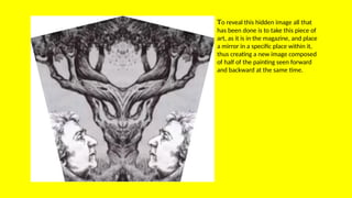 To reveal this hidden image all that
has been done is to take this piece of
art, as it is in the magazine, and place
a mirror in a specific place within it,
thus creating a new image composed
of half of the painting seen forward
and backward at the same time.
 