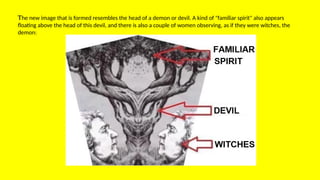 The new image that is formed resembles the head of a demon or devil. A kind of "familiar spirit" also appears
floating above the head of this devil, and there is also a couple of women observing, as if they were witches, the
demon:
 