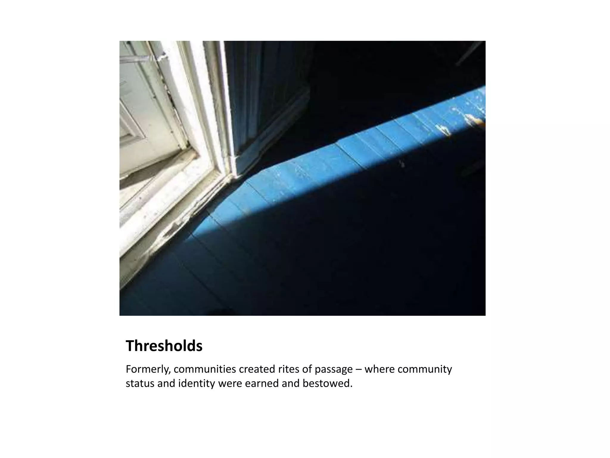 Thresholds
Formerly, communities created rites of passage – where community
status and identity were earned and bestowed.
 