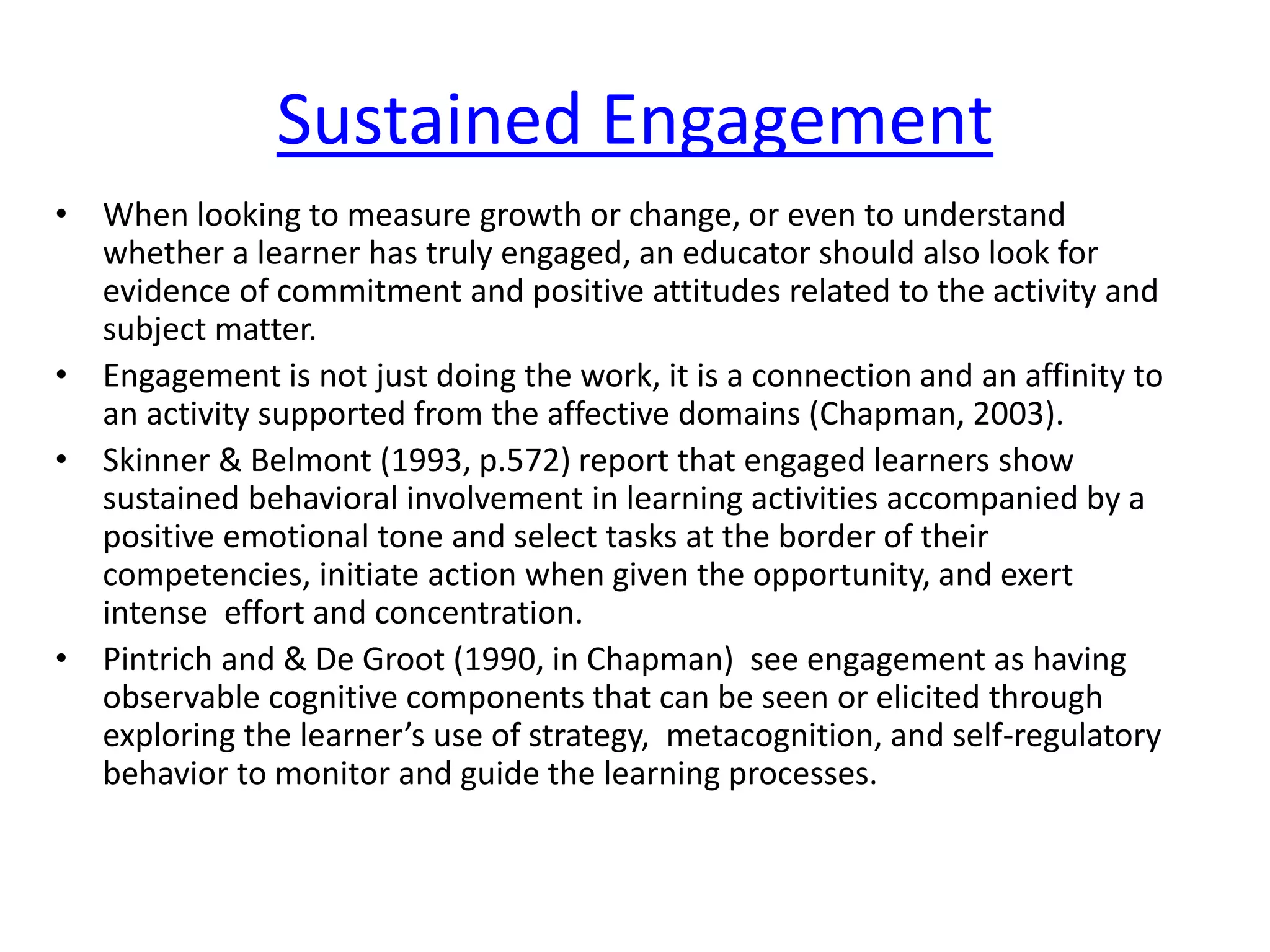 Sustained Engagement
• When looking to measure growth or change, or even to understand
whether a learner has truly engaged, an educator should also look for
evidence of commitment and positive attitudes related to the activity and
subject matter.
• Engagement is not just doing the work, it is a connection and an affinity to
an activity supported from the affective domains (Chapman, 2003).
• Skinner & Belmont (1993, p.572) report that engaged learners show
sustained behavioral involvement in learning activities accompanied by a
positive emotional tone and select tasks at the border of their
competencies, initiate action when given the opportunity, and exert
intense effort and concentration.
• Pintrich and & De Groot (1990, in Chapman) see engagement as having
observable cognitive components that can be seen or elicited through
exploring the learner’s use of strategy, metacognition, and self-regulatory
behavior to monitor and guide the learning processes.
 