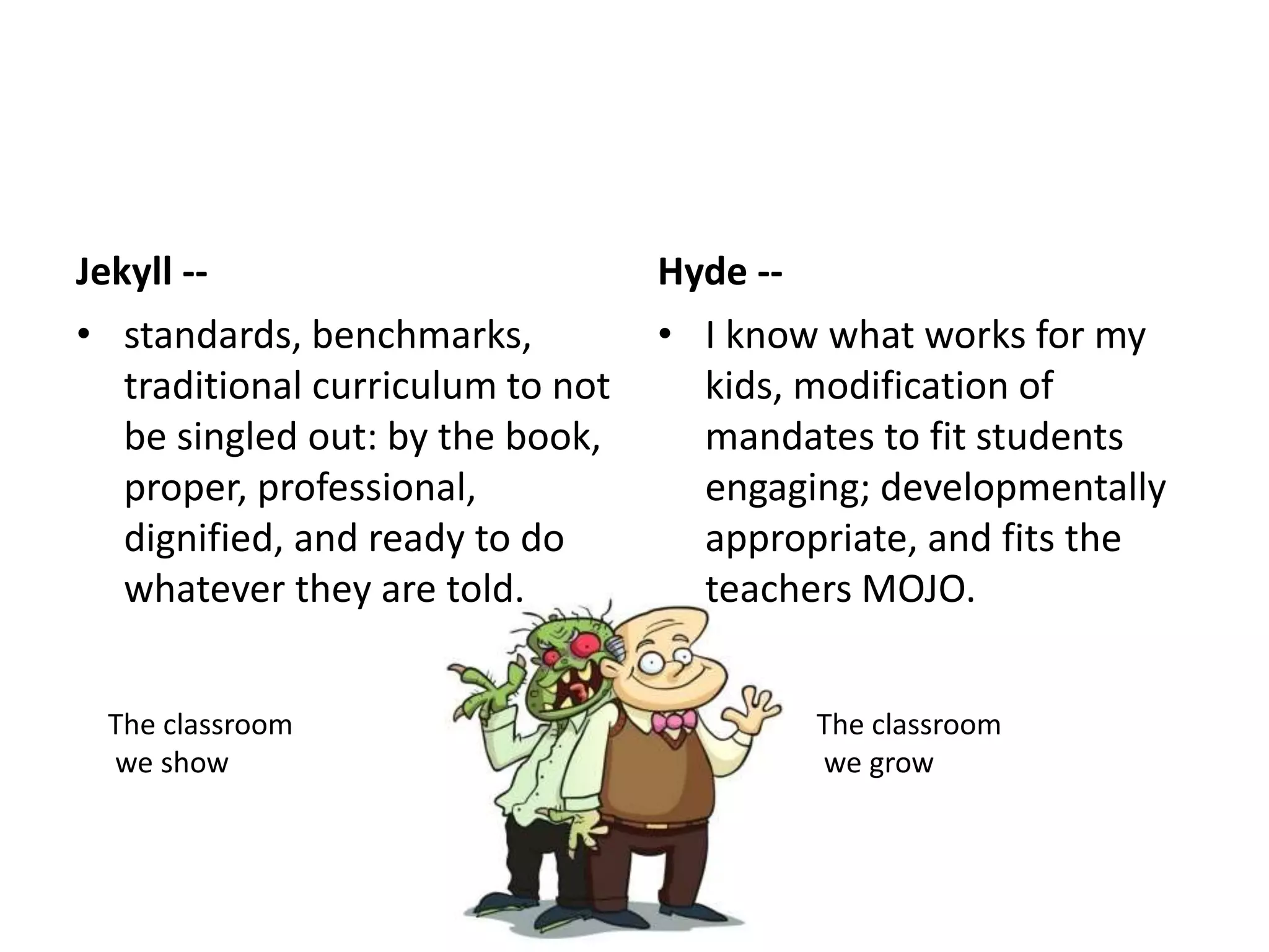 Jekyll --
• standards, benchmarks,
traditional curriculum to not
be singled out: by the book,
proper, professional,
dignified, and ready to do
whatever they are told.
Hyde --
• I know what works for my
kids, modification of
mandates to fit students
engaging; developmentally
appropriate, and fits the
teachers MOJO.
The classroom
we show
The classroom
we grow
 