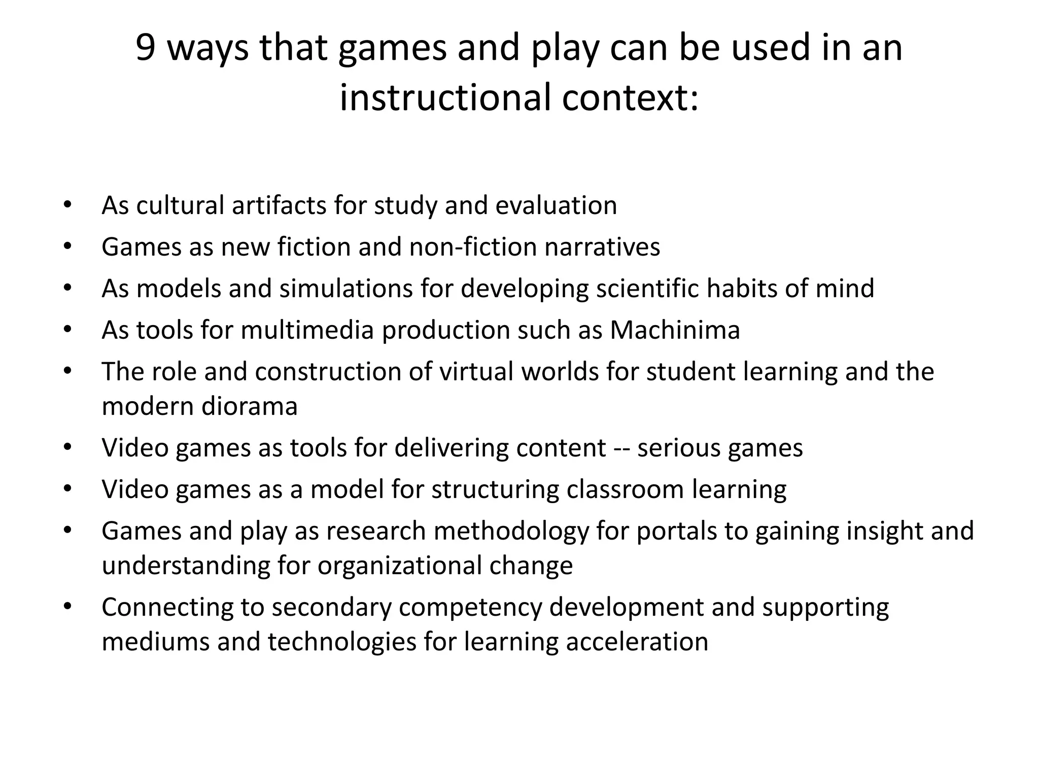 9 ways that games and play can be used in an
instructional context:
• As cultural artifacts for study and evaluation
• Games as new fiction and non-fiction narratives
• As models and simulations for developing scientific habits of mind
• As tools for multimedia production such as Machinima
• The role and construction of virtual worlds for student learning and the
modern diorama
• Video games as tools for delivering content -- serious games
• Video games as a model for structuring classroom learning
• Games and play as research methodology for portals to gaining insight and
understanding for organizational change
• Connecting to secondary competency development and supporting
mediums and technologies for learning acceleration
 