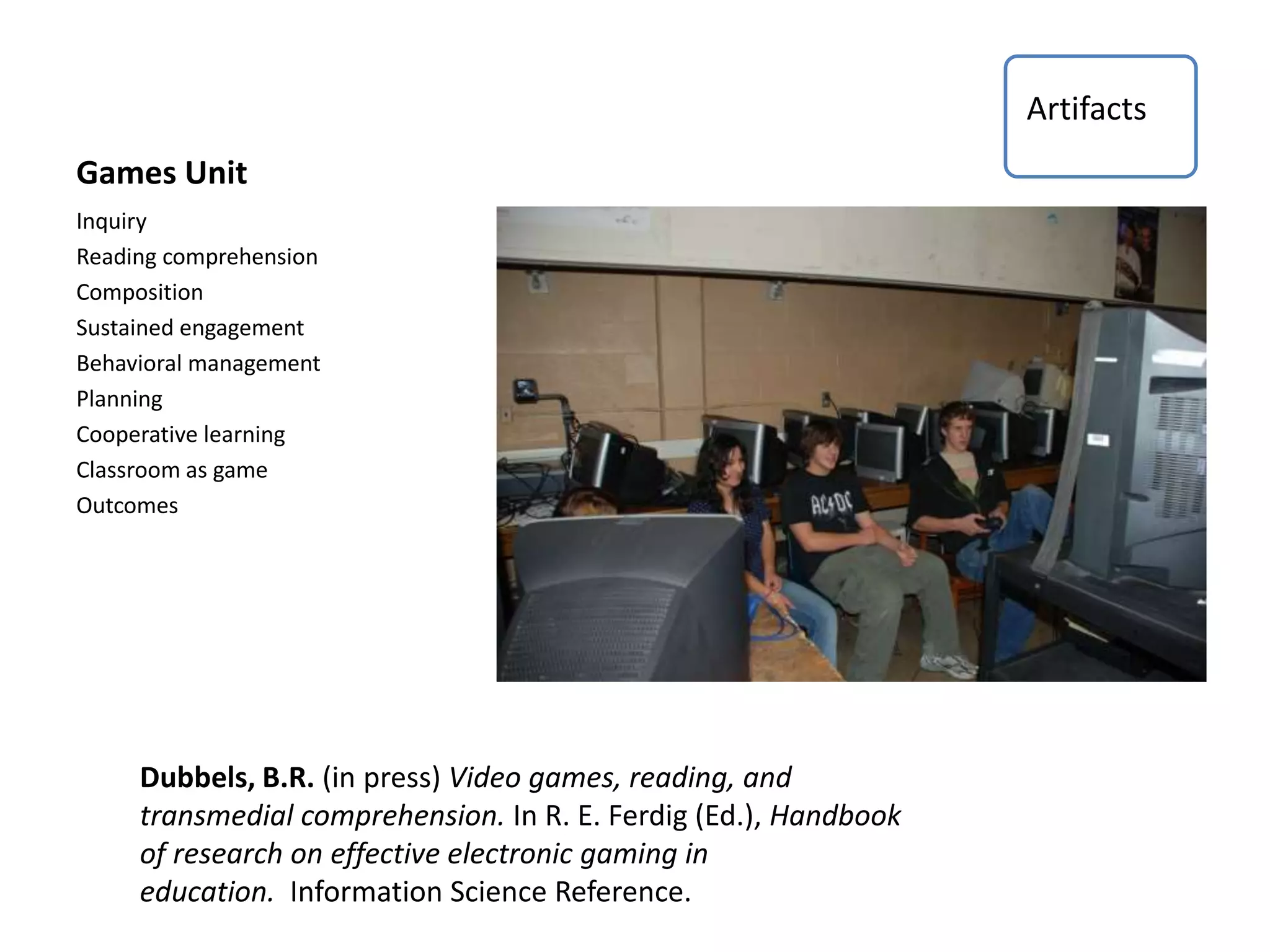 Games Unit
Inquiry
Reading comprehension
Composition
Sustained engagement
Behavioral management
Planning
Cooperative learning
Classroom as game
Outcomes
Dubbels, B.R. (in press) Video games, reading, and
transmedial comprehension. In R. E. Ferdig (Ed.), Handbook
of research on effective electronic gaming in
education. Information Science Reference.
Artifacts
 
