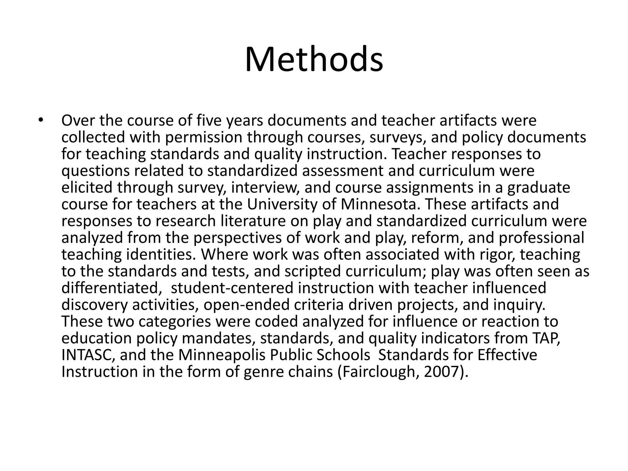 Methods
• Over the course of five years documents and teacher artifacts were
collected with permission through courses, surveys, and policy documents
for teaching standards and quality instruction. Teacher responses to
questions related to standardized assessment and curriculum were
elicited through survey, interview, and course assignments in a graduate
course for teachers at the University of Minnesota. These artifacts and
responses to research literature on play and standardized curriculum were
analyzed from the perspectives of work and play, reform, and professional
teaching identities. Where work was often associated with rigor, teaching
to the standards and tests, and scripted curriculum; play was often seen as
differentiated, student-centered instruction with teacher influenced
discovery activities, open-ended criteria driven projects, and inquiry.
These two categories were coded analyzed for influence or reaction to
education policy mandates, standards, and quality indicators from TAP,
INTASC, and the Minneapolis Public Schools Standards for Effective
Instruction in the form of genre chains (Fairclough, 2007).
 