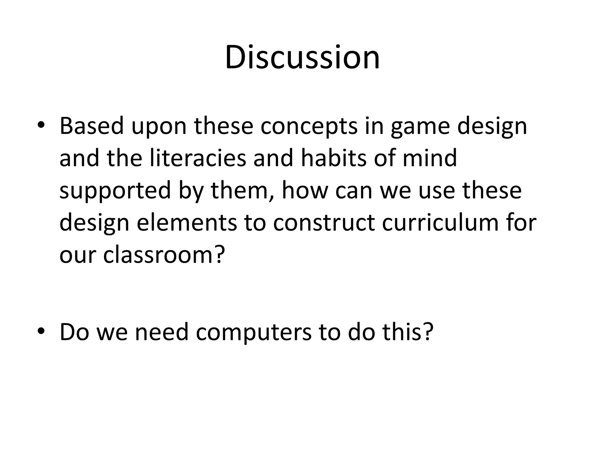 Discussion
• Based upon these concepts in game design
and the literacies and habits of mind
supported by them, how can we use these
design elements to construct curriculum for
our classroom?
• Do we need computers to do this?
 