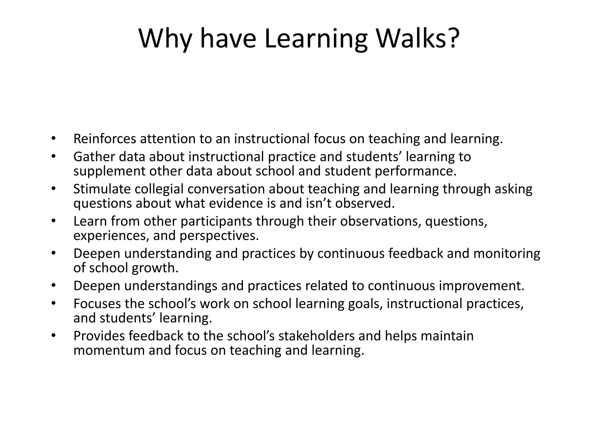 Why have Learning Walks?
• Reinforces attention to an instructional focus on teaching and learning.
• Gather data about instructional practice and students’ learning to
supplement other data about school and student performance.
• Stimulate collegial conversation about teaching and learning through asking
questions about what evidence is and isn’t observed.
• Learn from other participants through their observations, questions,
experiences, and perspectives.
• Deepen understanding and practices by continuous feedback and monitoring
of school growth.
• Deepen understandings and practices related to continuous improvement.
• Focuses the school’s work on school learning goals, instructional practices,
and students’ learning.
• Provides feedback to the school’s stakeholders and helps maintain
momentum and focus on teaching and learning.
 
