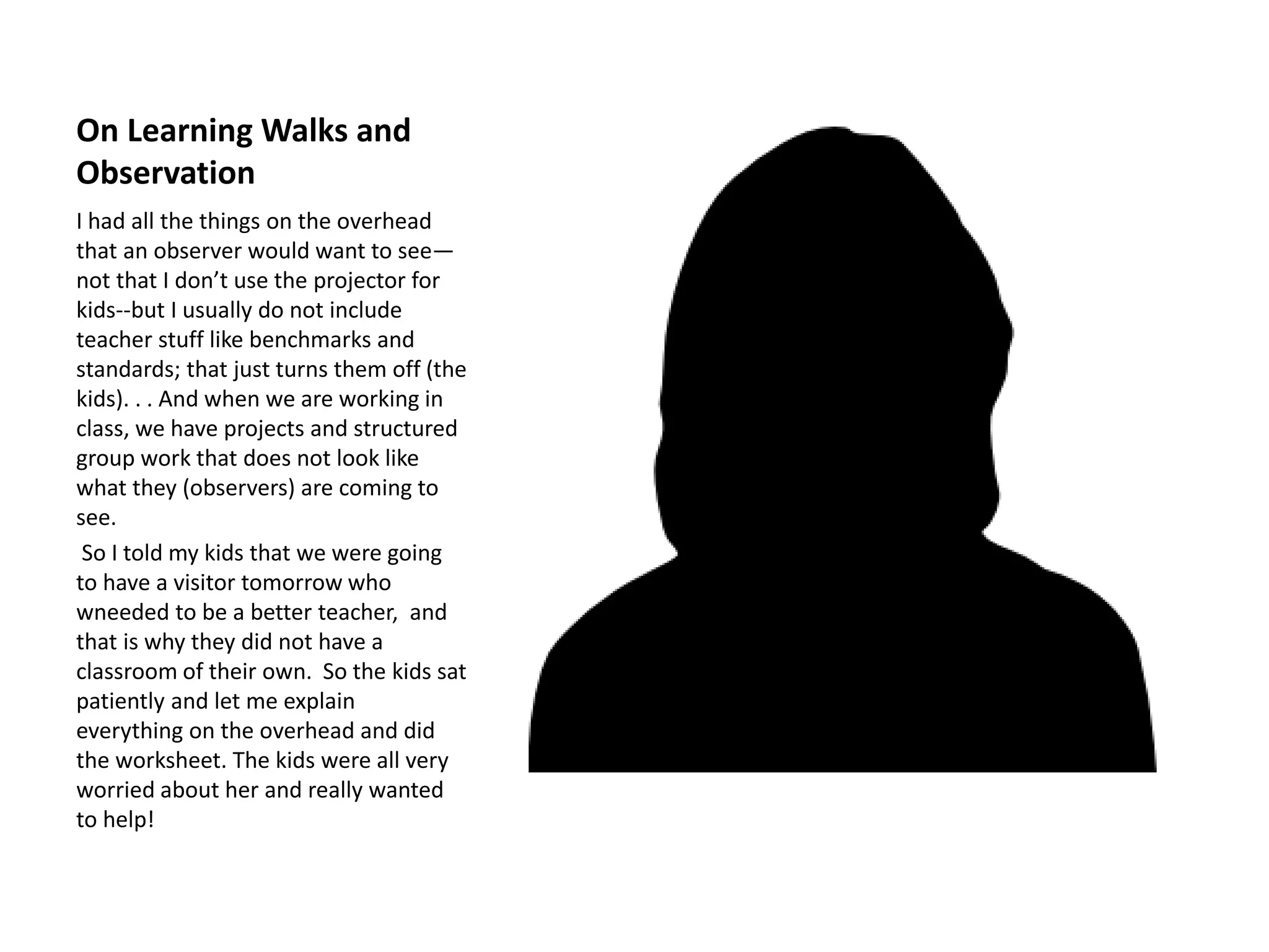 On Learning Walks and
Observation
I had all the things on the overhead
that an observer would want to see—
not that I don’t use the projector for
kids--but I usually do not include
teacher stuff like benchmarks and
standards; that just turns them off (the
kids). . . And when we are working in
class, we have projects and structured
group work that does not look like
what they (observers) are coming to
see.
So I told my kids that we were going
to have a visitor tomorrow who
wneeded to be a better teacher, and
that is why they did not have a
classroom of their own. So the kids sat
patiently and let me explain
everything on the overhead and did
the worksheet. The kids were all very
worried about her and really wanted
to help!
 