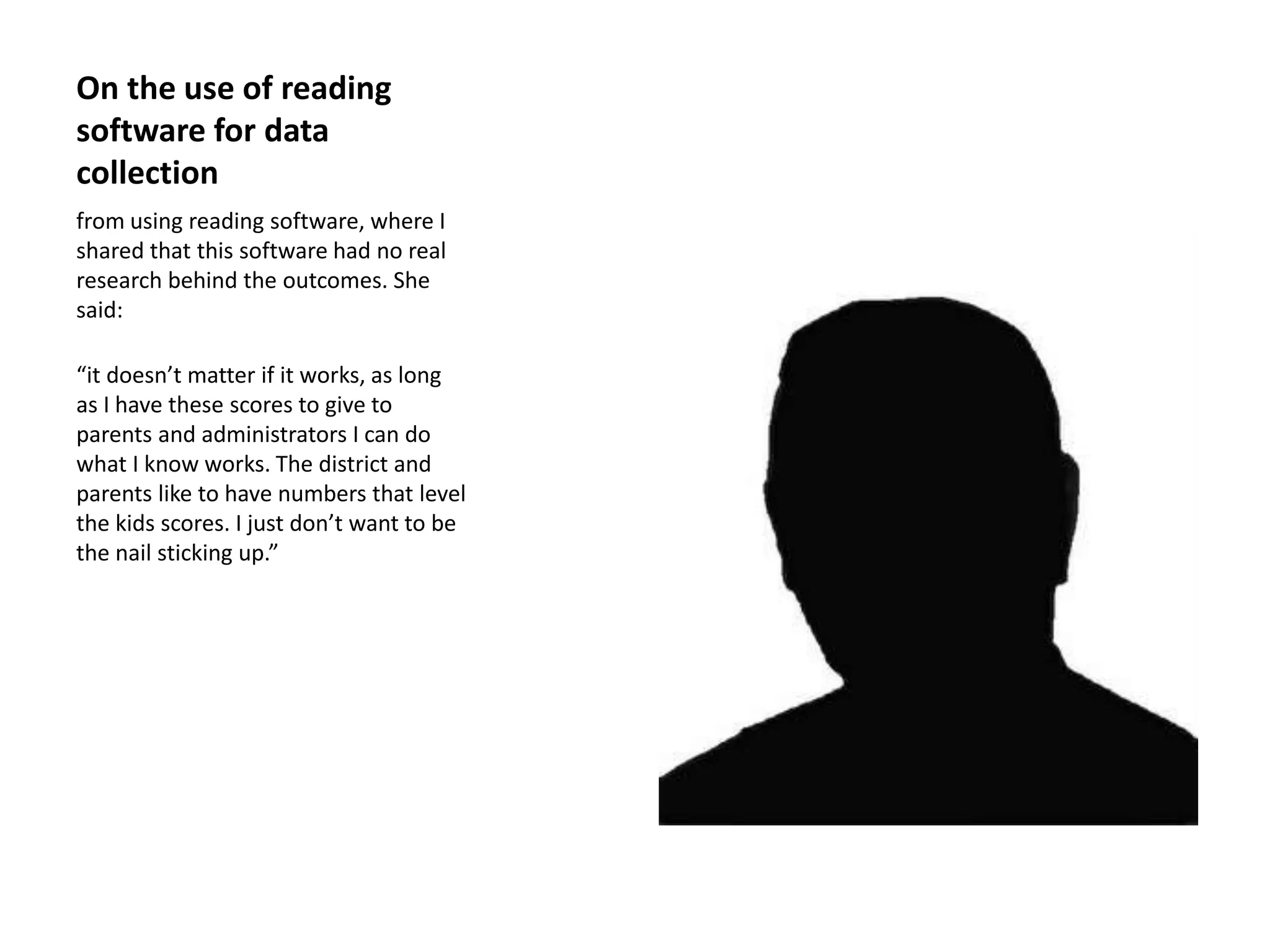 On the use of reading
software for data
collection
from using reading software, where I
shared that this software had no real
research behind the outcomes. She
said:
“it doesn’t matter if it works, as long
as I have these scores to give to
parents and administrators I can do
what I know works. The district and
parents like to have numbers that level
the kids scores. I just don’t want to be
the nail sticking up.”
 