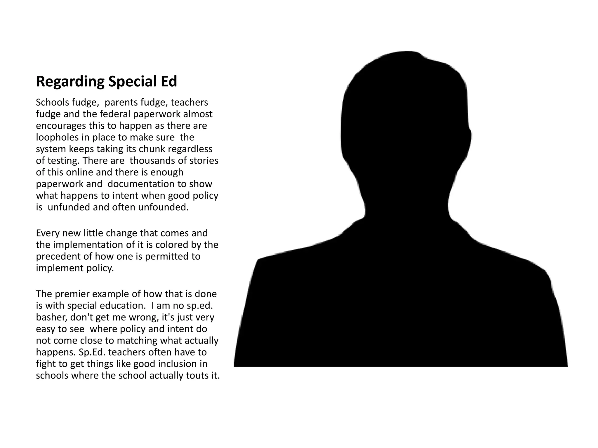 Regarding Special Ed
Schools fudge, parents fudge, teachers
fudge and the federal paperwork almost
encourages this to happen as there are
loopholes in place to make sure the
system keeps taking its chunk regardless
of testing. There are thousands of stories
of this online and there is enough
paperwork and documentation to show
what happens to intent when good policy
is unfunded and often unfounded.
Every new little change that comes and
the implementation of it is colored by the
precedent of how one is permitted to
implement policy.
The premier example of how that is done
is with special education. I am no sp.ed.
basher, don't get me wrong, it's just very
easy to see where policy and intent do
not come close to matching what actually
happens. Sp.Ed. teachers often have to
fight to get things like good inclusion in
schools where the school actually touts it.
 