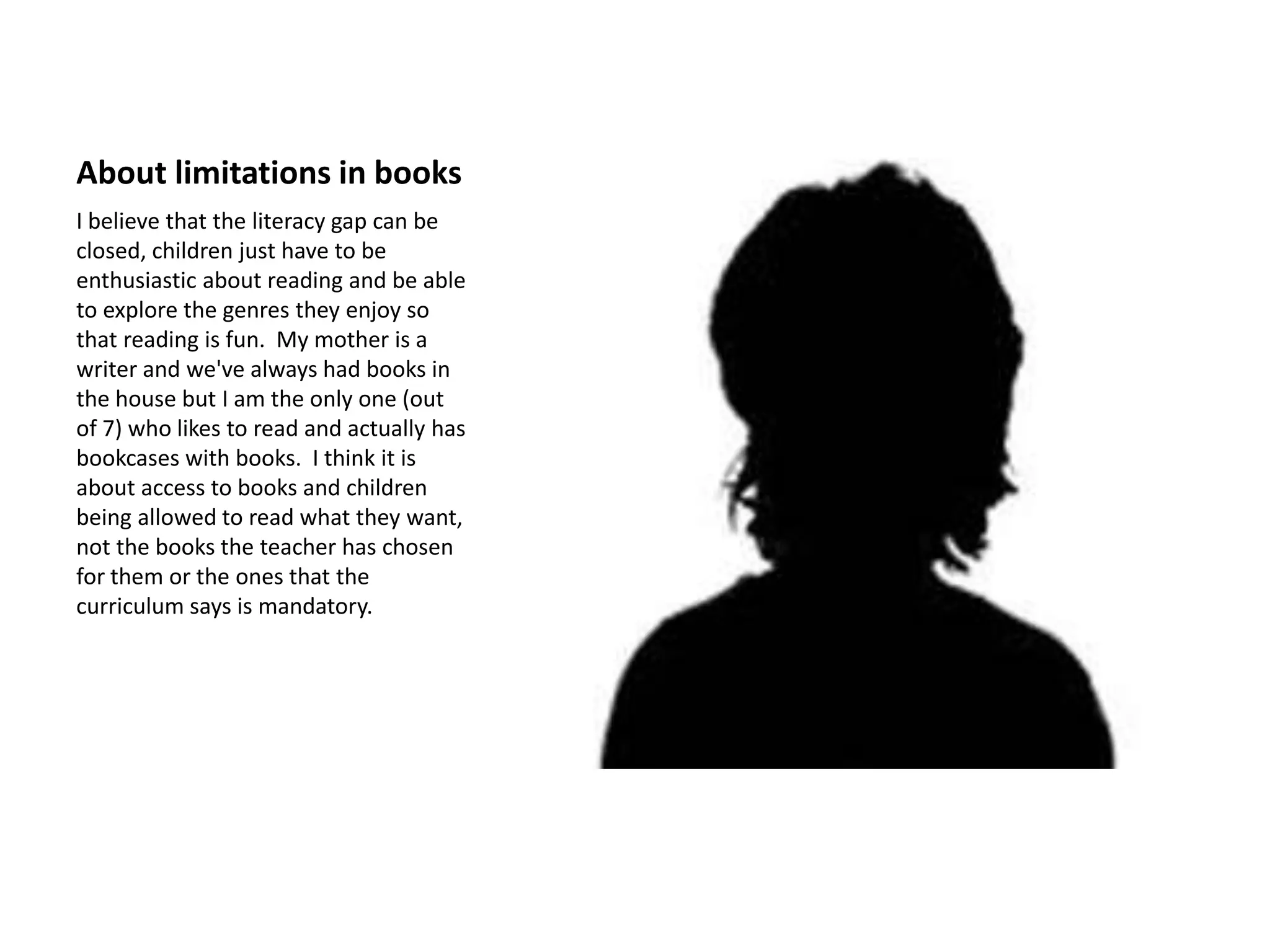 About limitations in books
I believe that the literacy gap can be
closed, children just have to be
enthusiastic about reading and be able
to explore the genres they enjoy so
that reading is fun. My mother is a
writer and we've always had books in
the house but I am the only one (out
of 7) who likes to read and actually has
bookcases with books. I think it is
about access to books and children
being allowed to read what they want,
not the books the teacher has chosen
for them or the ones that the
curriculum says is mandatory.
 
