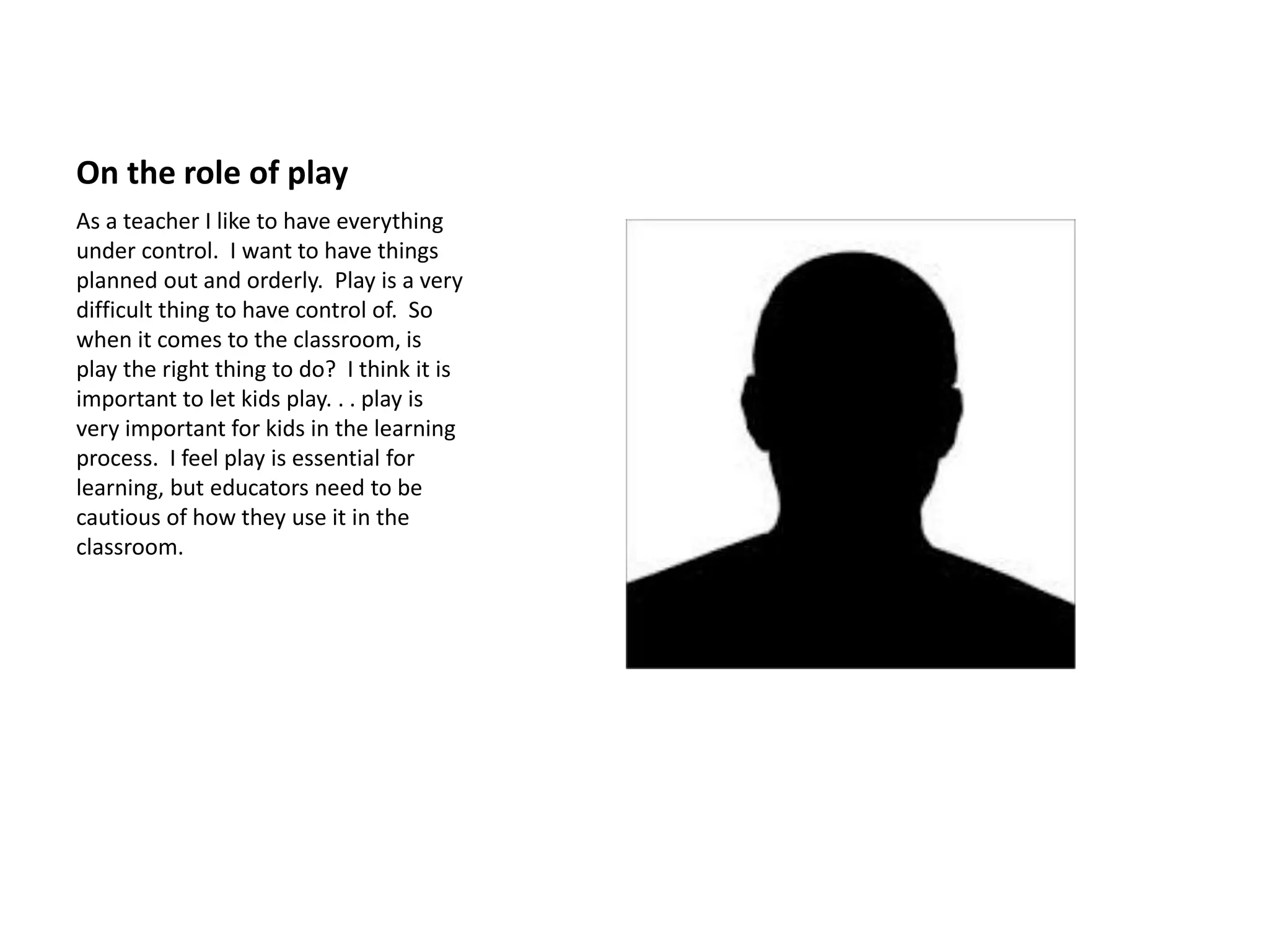 On the role of play
As a teacher I like to have everything
under control. I want to have things
planned out and orderly. Play is a very
difficult thing to have control of. So
when it comes to the classroom, is
play the right thing to do? I think it is
important to let kids play. . . play is
very important for kids in the learning
process. I feel play is essential for
learning, but educators need to be
cautious of how they use it in the
classroom.
 