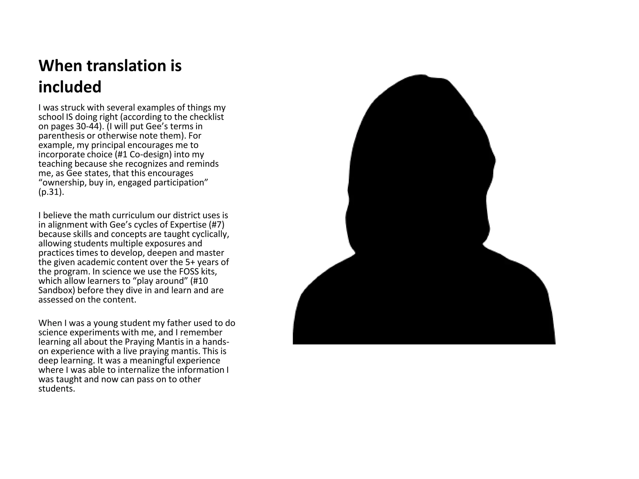 When translation is
included
I was struck with several examples of things my
school IS doing right (according to the checklist
on pages 30-44). (I will put Gee’s terms in
parenthesis or otherwise note them). For
example, my principal encourages me to
incorporate choice (#1 Co-design) into my
teaching because she recognizes and reminds
me, as Gee states, that this encourages
“ownership, buy in, engaged participation”
(p.31).
I believe the math curriculum our district uses is
in alignment with Gee’s cycles of Expertise (#7)
because skills and concepts are taught cyclically,
allowing students multiple exposures and
practices times to develop, deepen and master
the given academic content over the 5+ years of
the program. In science we use the FOSS kits,
which allow learners to “play around” (#10
Sandbox) before they dive in and learn and are
assessed on the content.
When I was a young student my father used to do
science experiments with me, and I remember
learning all about the Praying Mantis in a hands-
on experience with a live praying mantis. This is
deep learning. It was a meaningful experience
where I was able to internalize the information I
was taught and now can pass on to other
students.
 